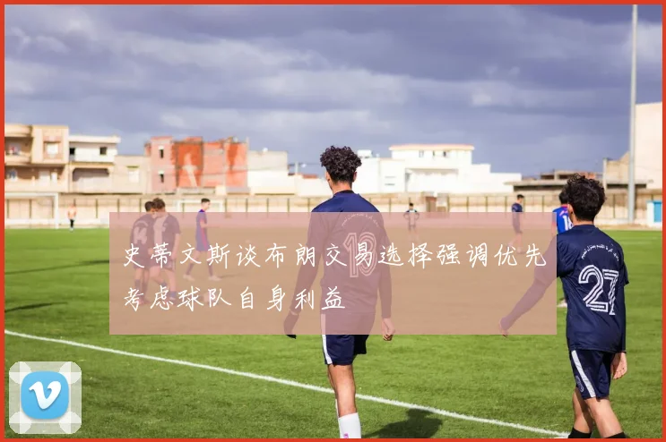 史蒂文斯谈布朗交易选择强调优先考虑球队自身利益