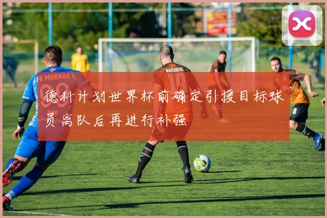 德科计划世界杯前确定引援目标球员离队后再进行补强