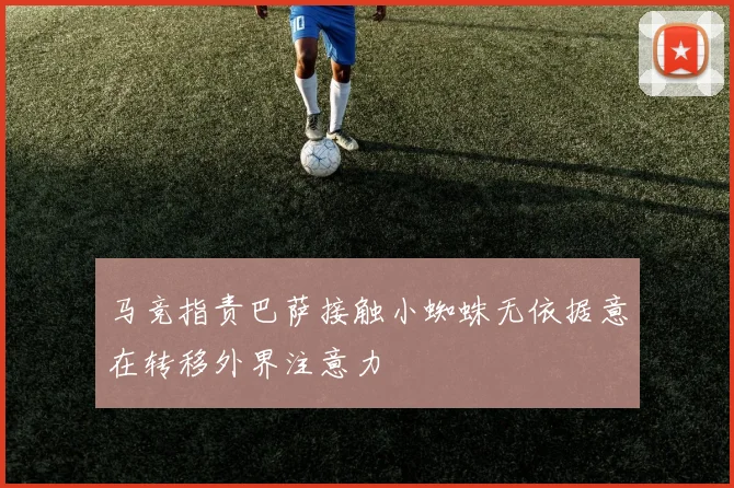 马竞指责巴萨接触小蜘蛛无依据意在转移外界注意力