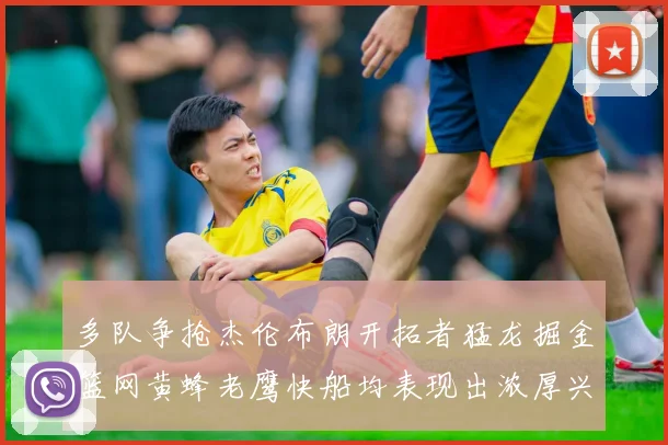多队争抢杰伦布朗开拓者猛龙掘金篮网黄蜂老鹰快船均表现出浓厚兴趣