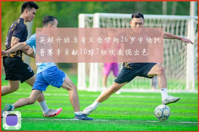 英超升班马考文垂续约26岁中场托普赛季贡献10球7助攻表现出色
