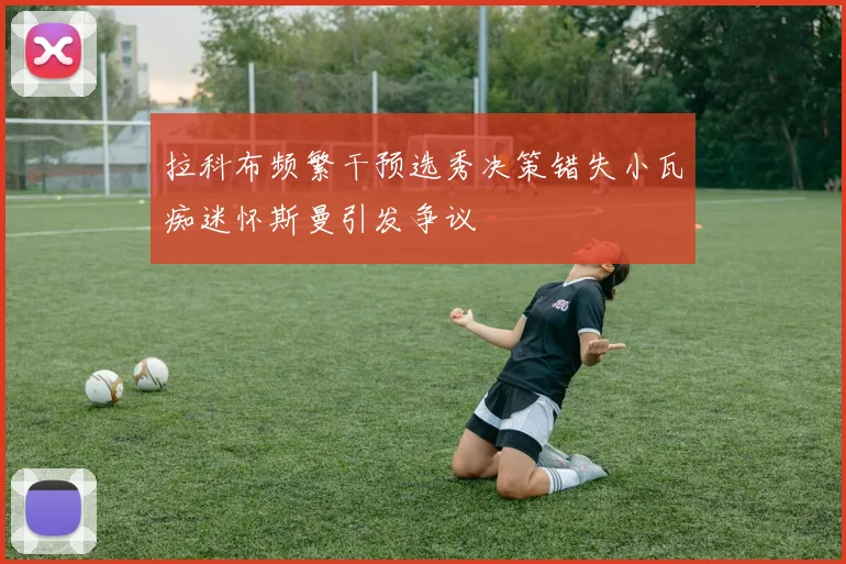拉科布频繁干预选秀决策错失小瓦痴迷怀斯曼引发争议