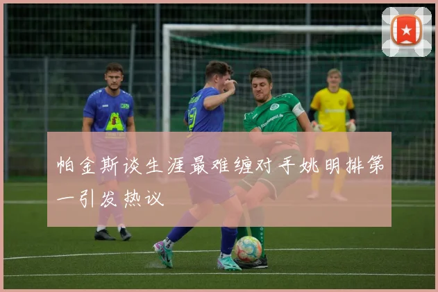 帕金斯谈生涯最难缠对手姚明排第一引发热议