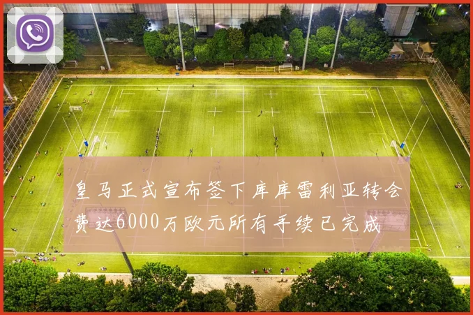皇马正式宣布签下库库雷利亚转会费达6000万欧元所有手续已完成