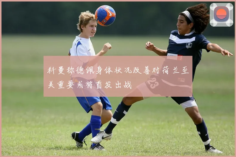 科曼称德佩身体状况改善对荷兰至关重要或将首发出战