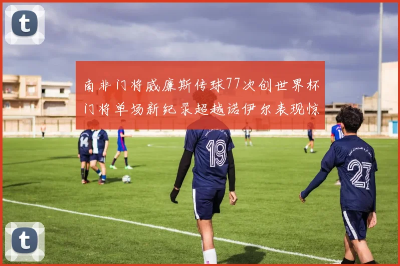 南非门将威廉斯传球77次创世界杯门将单场新纪录超越诺伊尔表现惊艳
