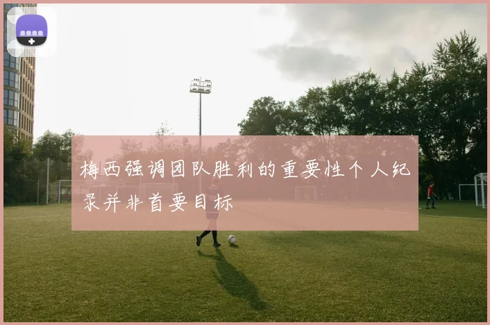 梅西强调团队胜利的重要性个人纪录并非首要目标